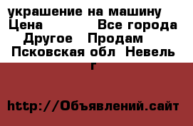 украшение на машину  › Цена ­ 2 000 - Все города Другое » Продам   . Псковская обл.,Невель г.